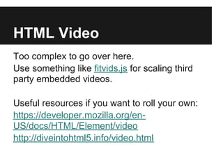 HTML Video
Too complex to go over here.
Use something like fitvids.js for scaling third
party embedded videos.

Useful resources if you want to roll your own:
https://developer.mozilla.org/en-
US/docs/HTML/Element/video
http://diveintohtml5.info/video.html
 