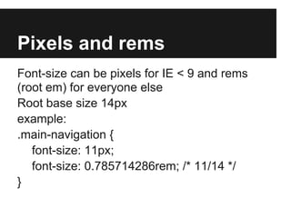 Pixels and rems
Font-size can be pixels for IE < 9 and rems
(root em) for everyone else
Root base size 14px
example:
.main-navigation {
   font-size: 11px;
   font-size: 0.785714286rem; /* 11/14 */
}
 