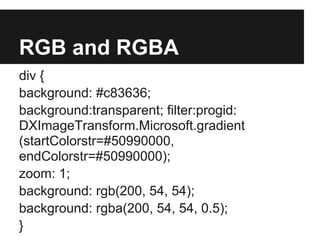 RGB and RGBA
div {
background: #c83636;
background:transparent; filter:progid:
DXImageTransform.Microsoft.gradient
(startColorstr=#50990000,
endColorstr=#50990000);
zoom: 1;
background: rgb(200, 54, 54);
background: rgba(200, 54, 54, 0.5);
}
 