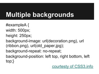 Multiple backgrounds
#exampleA {
width: 500px;
height: 250px;
background-image: url(decoration.png), url
(ribbon.png), url(old_paper.jpg);
background-repeat: no-repeat;
background-position: left top, right bottom, left
top;}
                          courtesty of CSS3.info
 