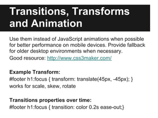 Transitions, Transforms
and Animation
Use them instead of JavaScript animations when possible
for better performance on mobile devices. Provide fallback
for older desktop environments when necessary.
Good resource: http://www.css3maker.com/

Example Transform:
#footer h1:focus { transform: translate(45px, -45px); }
works for scale, skew, rotate

Transitions properties over time:
#footer h1:focus { transition: color 0.2s ease-out;}
 