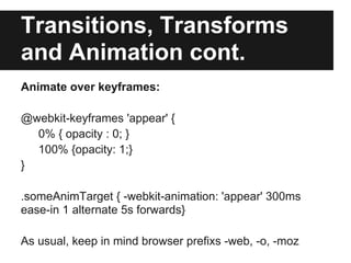 Transitions, Transforms
and Animation cont.
Animate over keyframes:

@webkit-keyframes 'appear' {
  0% { opacity : 0; }
  100% {opacity: 1;}
}

.someAnimTarget { -webkit-animation: 'appear' 300ms
ease-in 1 alternate 5s forwards}

As usual, keep in mind browser prefixs -web, -o, -moz
 
