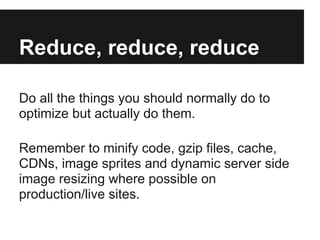 Reduce, reduce, reduce

Do all the things you should normally do to
optimize but actually do them.

Remember to minify code, gzip files, cache,
CDNs, image sprites and dynamic server side
image resizing where possible on
production/live sites.
 