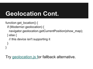 Geolocation Cont.
function get_location() {
  if (Modernizr.geolocation) {
    navigator.geolocation.getCurrentPosition(show_map);
  } else {
    // this device isn't supporting it
  }
}


Try geolocation.js for fallback alternative.
 