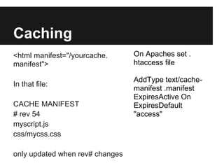 Caching
<html manifest="/yourcache.      On Apaches set .
manifest">                       htaccess file

                                 AddType text/cache-
In that file:
                                 manifest .manifest
                                 ExpiresActive On
CACHE MANIFEST                   ExpiresDefault
# rev 54                         "access"
myscript.js
css/mycss.css

only updated when rev# changes
 
