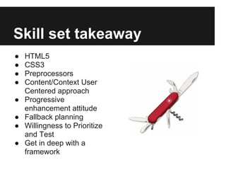 Skill set takeaway
●   HTML5
●   CSS3
●   Preprocessors
●   Content/Context User
    Centered approach
●   Progressive
    enhancement attitude
●   Fallback planning
●   Willingness to Prioritize
    and Test
●   Get in deep with a
    framework
 