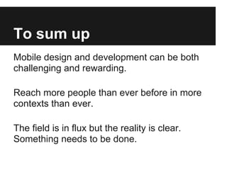 To sum up
Mobile design and development can be both
challenging and rewarding.

Reach more people than ever before in more
contexts than ever.

The field is in flux but the reality is clear.
Something needs to be done.
 