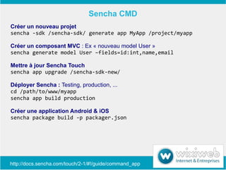 Sencha CMD
Créer un nouveau projet
sencha -sdk /sencha-sdk/ generate app MyApp /project/myapp

Créer un composant MVC : Ex « nouveau model User »
sencha generate model User –fields=id:int,name,email

Mettre à jour Sencha Touch
sencha app upgrade /sencha-sdk-new/

Déployer Sencha : Testing, production, ...
cd /path/to/www/myapp
sencha app build production

Créer une application Android & iOS
sencha package build -p packager.json




http://docs.sencha.com/touch/2-1/#!/guide/command_app
 