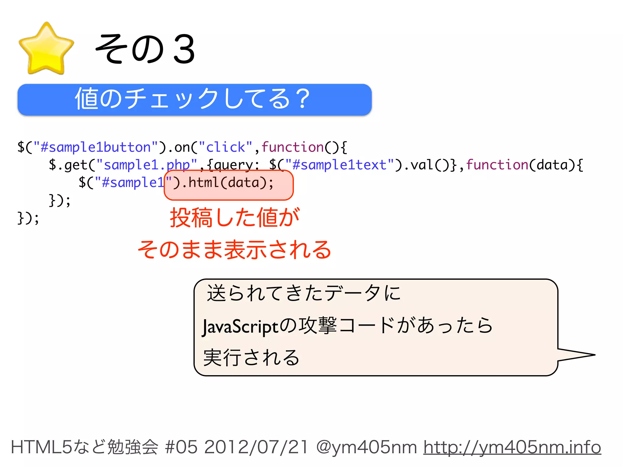 その３
       値のチェックしてる？
$("#sample1button").on("click",function(){
    $.get("sample1.php",{query: $("#sample1text").val()},function(data){
	       $("#sample1").html(data);
    });
});             投稿した値が
               そのまま表示される
                        送られてきたデータに
                       JavaScriptの攻撃コードがあったら
                       実行される



HTML5など勉強会 #05 2012/07/21 @ym405nm http://ym405nm.info
 