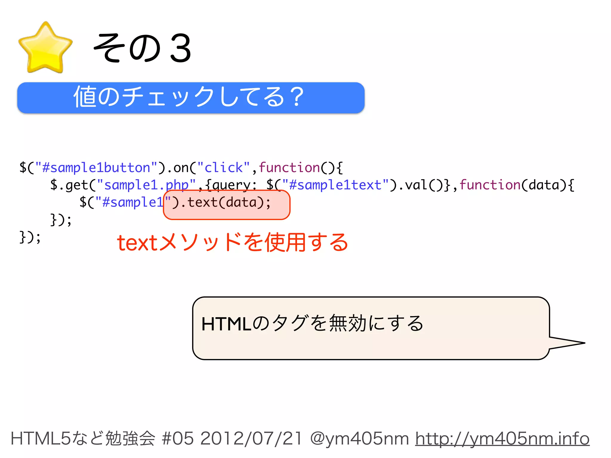 その３
      値のチェックしてる？

$("#sample1button").on("click",function(){
    $.get("sample1.php",{query: $("#sample1text").val()},function(data){
	       $("#sample1").text(data);
    });
});
            textメソッドを使用する


                       HTMLのタグを無効にする




HTML5など勉強会 #05 2012/07/21 @ym405nm http://ym405nm.info
 