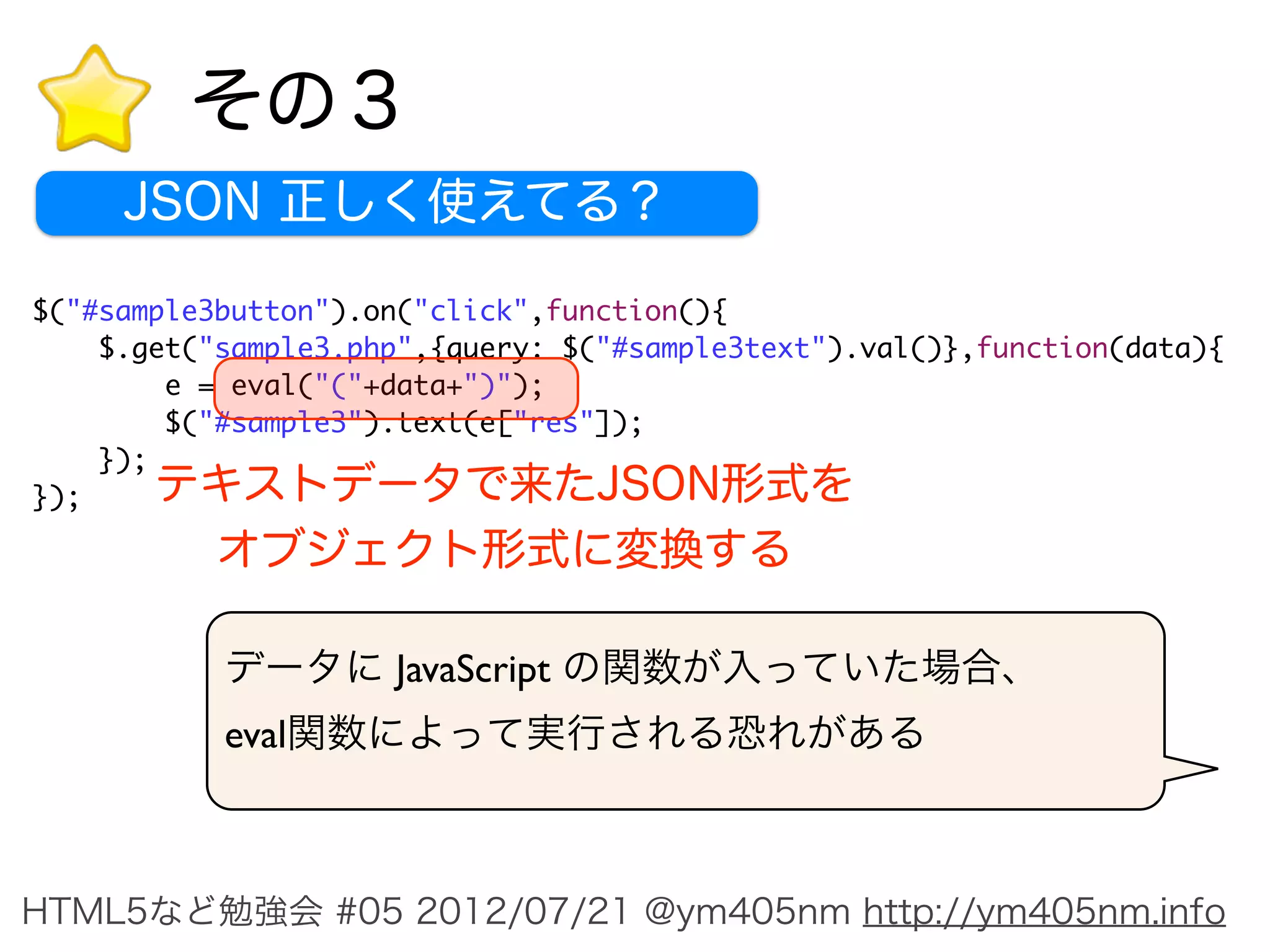 その３
     JSON 正しく使えてる？

$("#sample3button").on("click",function(){
    $.get("sample3.php",{query: $("#sample3text").val()},function(data){
        e = eval("("+data+")");
        $("#sample3").text(e["res"]);
    });
});    テキストデータで来たJSON形式を
        オブジェクト形式に変換する

           データに JavaScript の関数が入っていた場合、
           eval関数によって実行される恐れがある



HTML5など勉強会 #05 2012/07/21 @ym405nm http://ym405nm.info
 