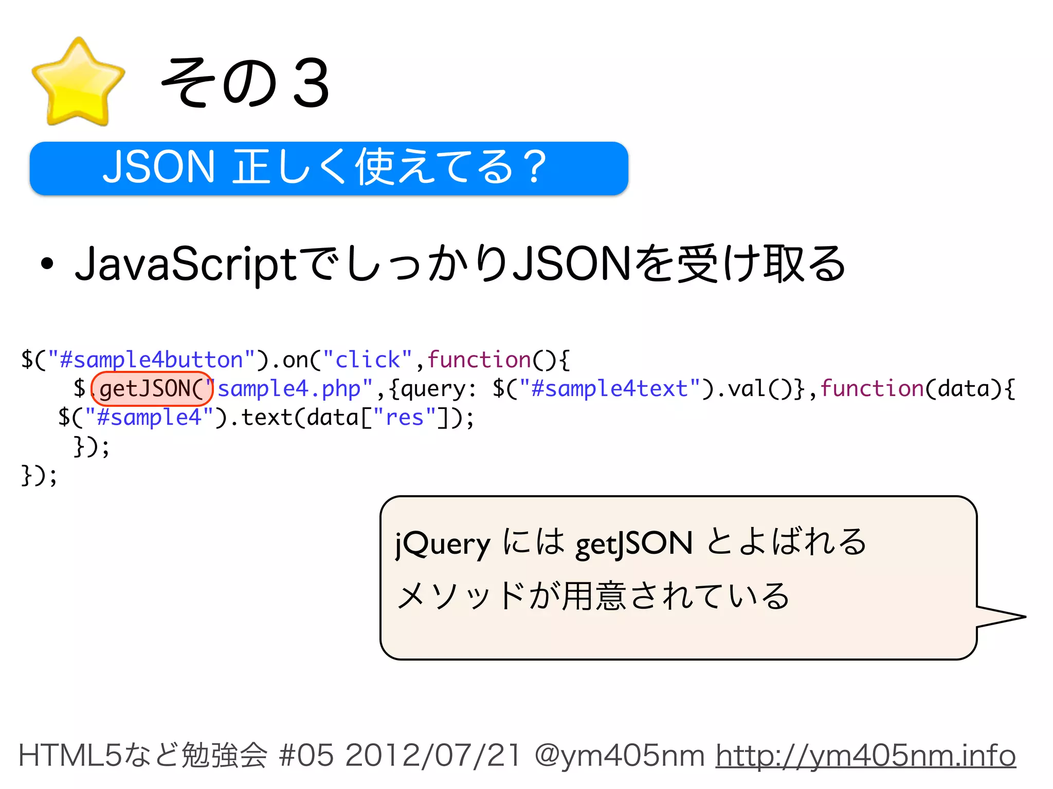 その３
      JSON 正しく使えてる？

• JavaScriptでしっかりJSONを受け取る
$("#sample4button").on("click",function(){
    $.getJSON("sample4.php",{query: $("#sample4text").val()},function(data){
	 $("#sample4").text(data["res"]);
    });
});


                            jQuery には getJSON とよばれる
                            メソッドが用意されている



HTML5など勉強会 #05 2012/07/21 @ym405nm http://ym405nm.info
 