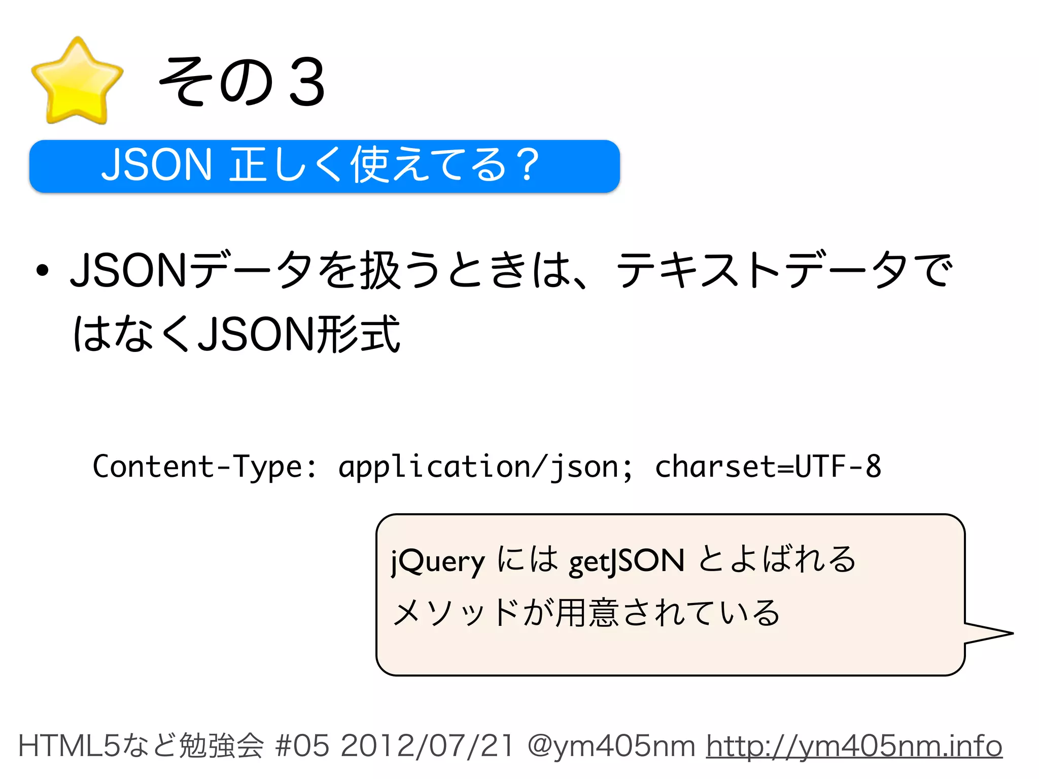 その３
    JSON 正しく使えてる？

• JSONデータを扱うときは、テキストデータで
  はなくJSON形式

    Content-Type: application/json; charset=UTF-8



                     HTTPレスポンスでしっかり指定する



HTML5など勉強会 #05 2012/07/21 @ym405nm http://ym405nm.info
 