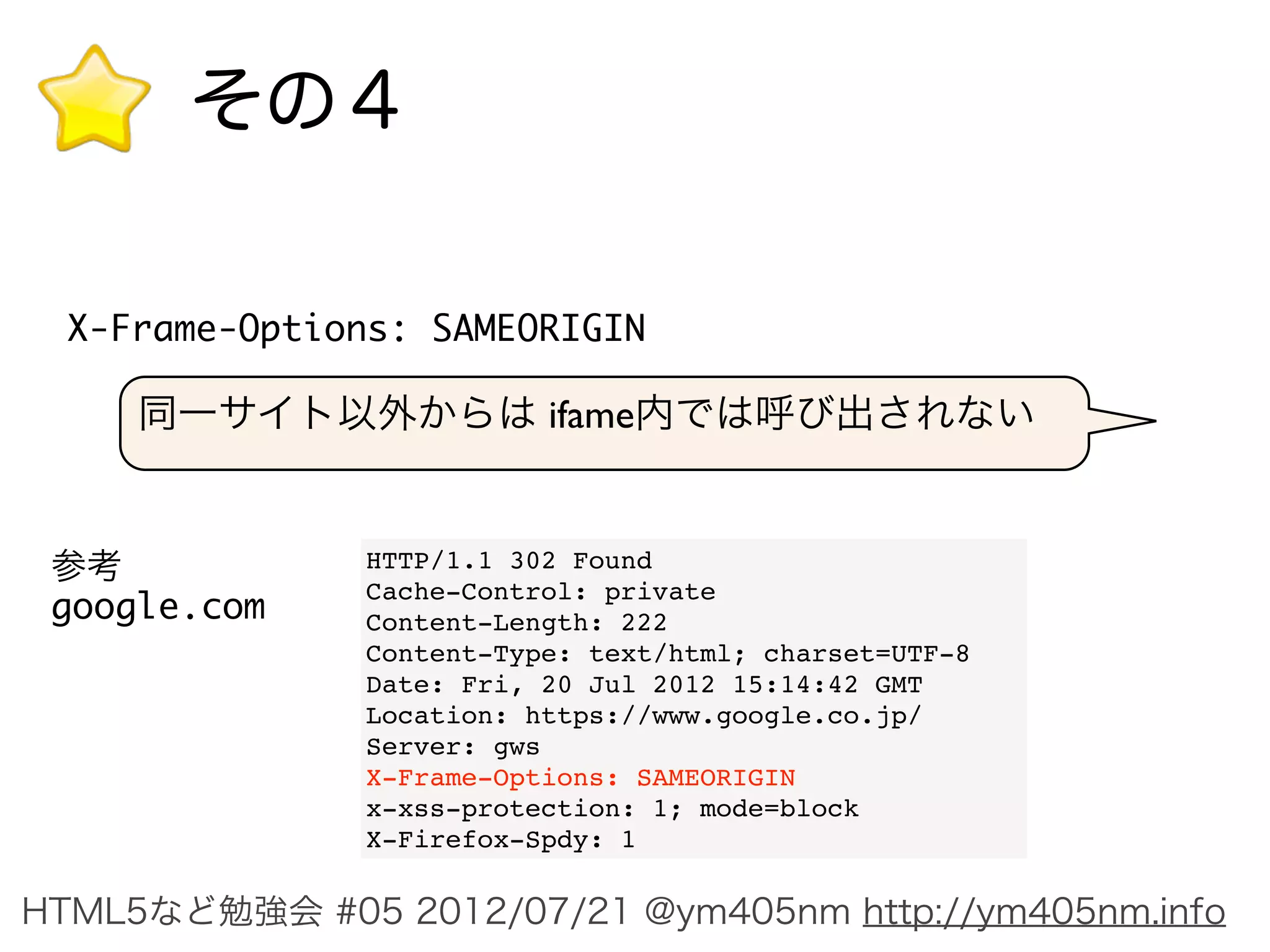 その４

  X-Frame-Options: SAMEORIGIN

     同一サイト以外からは ifame内では呼び出されない


 参考            HTTP/1.1 302 Found
               Cache-Control: private
 google.com    Content-Length: 222
               Content-Type: text/html; charset=UTF-8
               Date: Fri, 20 Jul 2012 15:14:42 GMT
               Location: https://www.google.co.jp/
               Server: gws
               X-Frame-Options: SAMEORIGIN
               x-xss-protection: 1; mode=block
               X-Firefox-Spdy: 1

HTML5など勉強会 #05 2012/07/21 @ym405nm http://ym405nm.info
 