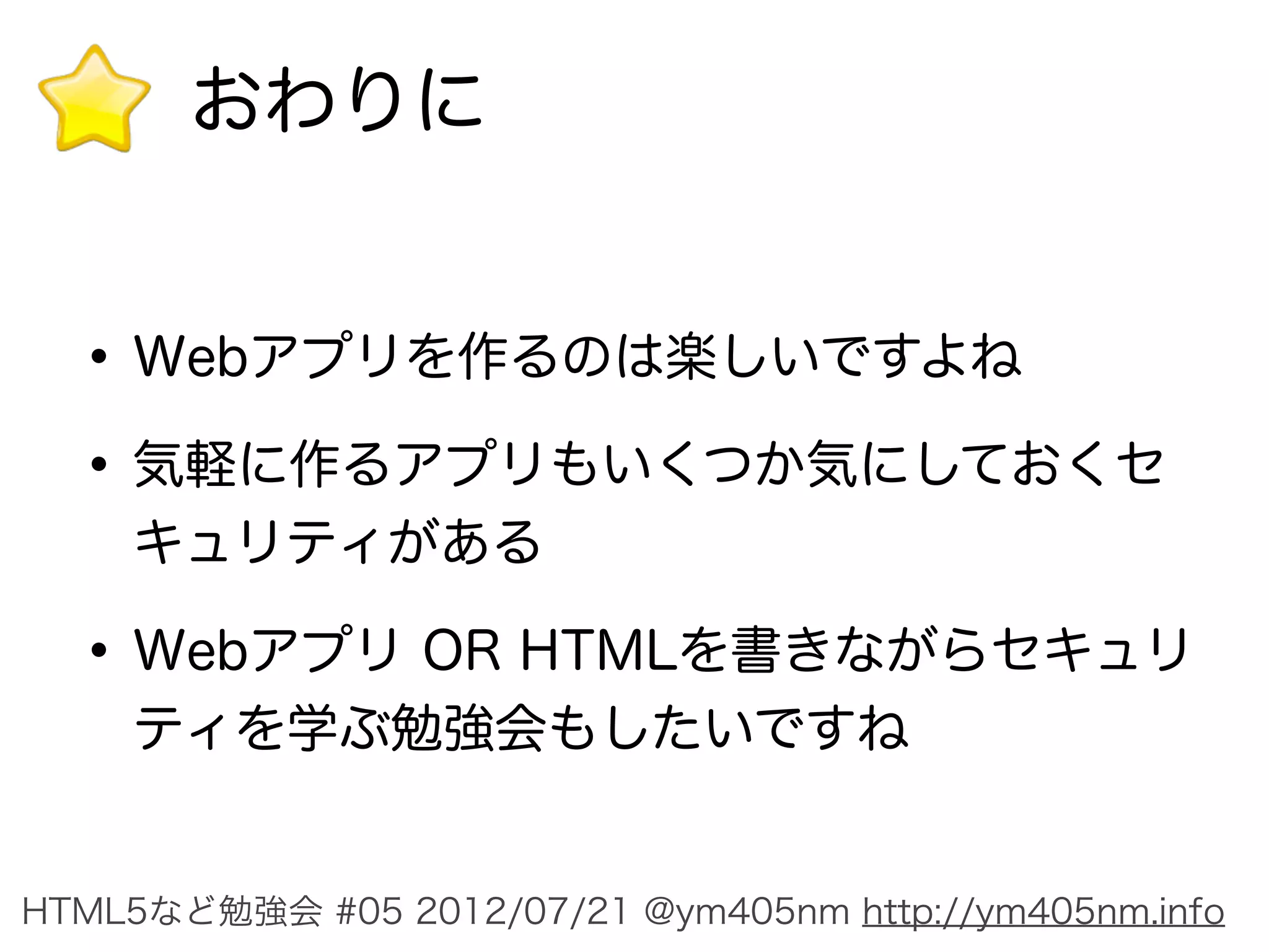 おわりに


  • Webアプリを作るのは楽しいですよね
  • 気軽に作るアプリもいくつか気にしておくセ
    キュリティがある

  • Webアプリ OR HTMLを書きながらセキュリ
    ティを学ぶ勉強会もしたいですね


HTML5など勉強会 #05 2012/07/21 @ym405nm http://ym405nm.info
 