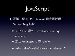 JavaScript
• 要讓一個 HTML Element 變成可以用
 Native Drag    拉

 • 加上 CSS 屬性：-webkit-user-drag:
   element;
 • 加上 ondragstart 的 handler
 • <div style=”-webkit-user-drag: element;”
 
