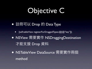 Objective C
•       冊可以 Drop 的 Data Type

    •   [self.tableView registerForDraggedTypes:@[@”key”]];

• NSView 需要實作 NSDraggingDestination
    才能支援 Drop 資料

• NSTableView DataSource 需要實作兩個
    method
 