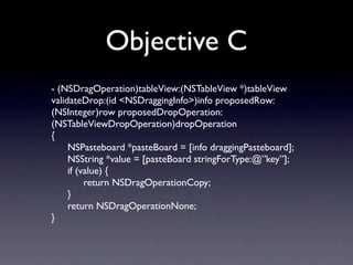 Objective C
- (NSDragOperation)tableView:(NSTableView *)tableView
validateDrop:(id <NSDraggingInfo>)info proposedRow:
(NSInteger)row proposedDropOperation:
(NSTableViewDropOperation)dropOperation
{
	

 NSPasteboard *pasteBoard = [info draggingPasteboard];
	

 NSString *value = [pasteBoard stringForType:@”key”];
	

 if (value) {
	

 	

 return NSDragOperationCopy;
	

 }
	

 return NSDragOperationNone;
}
 