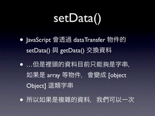 setData()
• JavaScript 會透過 dataTransfer 物件的
  setData() 與 getData() 交換資料

• …但是裡頭的資料目前只能夠是字串，
  如果是 array 等物件，會變成 [object
  Object]   類字串

• 所以如果是複雜的資料，我們可以一次
 