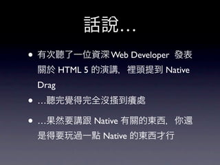 話說…
• 有次聽了一位資深 Web Developer   發表
 關於 HTML 5 的演講，裡頭提到 Native
 Drag
• …聽完覺得完全沒搔到癢處
• …果然要講跟 Native 有關的東西，你還
 是得要玩過一點 Native 的東西才行
 