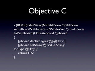 Objective C
- (BOOL)tableView:(NSTableView *)tableView
writeRowsWithIndexes:(NSIndexSet *)rowIndexes
toPasteboard:(NSPasteboard *)pboard
{
	

 [pboard declareTypes:@[@”key”];
	

 [pboard setString:@"Value String"
forType:@”key”];
	

 return YES;
}
 