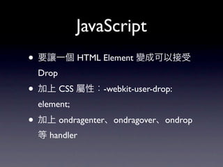 JavaScript
• 要讓一個 HTML Element 變成可以接受
  Drop
• 加上 CSS 屬性：-webkit-user-drop:
  element;
• 加上 ondragenter、ondragover、ondrop
  等 handler
 
