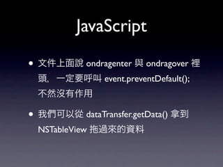 JavaScript

• 文件上面說 ondragenter 與 ondragover 裡
  頭，一定要呼叫 event.preventDefault();
  不然沒有作用

• 我們可以從 dataTransfer.getData() 拿到
  NSTableView   過來的資料
 