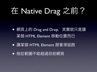 在 Native Drag 之前？

• 網頁上的 Drag and Drop，其實就只是讓
 某個 HTML Element 移動位置而已

• 讓某個 HTML Element 跟著滑鼠
• 拉範圍不能超過目前網頁
 