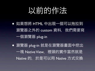 以前的作法
• 如果想將 HTML 中出現一個可以    拉到
 瀏覽器之外的 custom 資料，我們需要寫
 一個瀏覽器 plug-in

• 瀏覽器 plug-in 就是在瀏覽器畫面中   出
 一塊 Native View，裡頭的實作當然就是
 Native 的，於是可以用 Native 方式交換
 