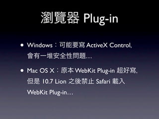 瀏覽器 Plug-in

• Windows：可能要寫 ActiveX Control，
 會有一堆安全性問題…

• Mac OS X：原本 WebKit Plug-in 超好寫，
 但是 10.7 Lion 之後禁止 Safari 載入
 WebKit Plug-in…
 