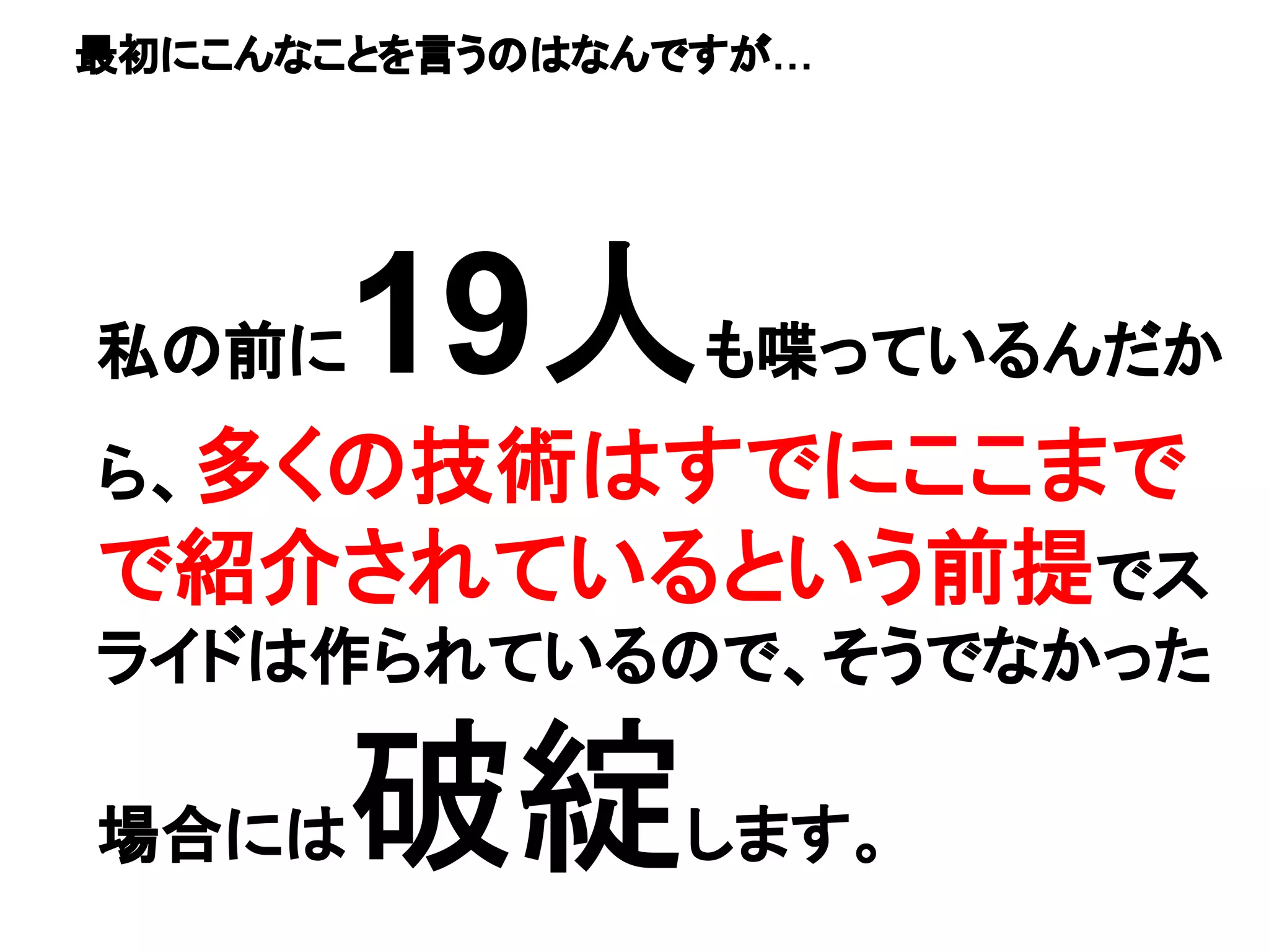 私の前に19人も喋っているんだか
ら、多くの技術はすでにここまで
で紹介されているという前提でス
ライドは作られているので、そうでなかった
場合には破綻します。
最初にこんなことを言うのはなんですが…
 