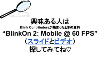 興味ある人は
Blink Contributorsが集まったときの資料
“BlinkOn 2: Mobile @ 60 FPS”
（スライドとビデオ）
探してみてね♡
Public Domain : http://bit.ly/1ivUOel
 