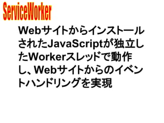 Webサイトからインストール
されたJavaScriptが独立し
たWorkerスレッドで動作
し、Webサイトからのイベン
トハンドリングを実現
 
