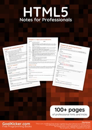 HTML5
Notes for Professionals
HTML5Notes for Professionals
GoalKicker.com
Free Programming Books
Disclaimer
This is an unocial free book created for educational purposes and is
not aliated with ocial HTML5 group(s) or company(s).
All trademarks and registered trademarks are
the property of their respective owners
100+ pages
of professional hints and tricks
 