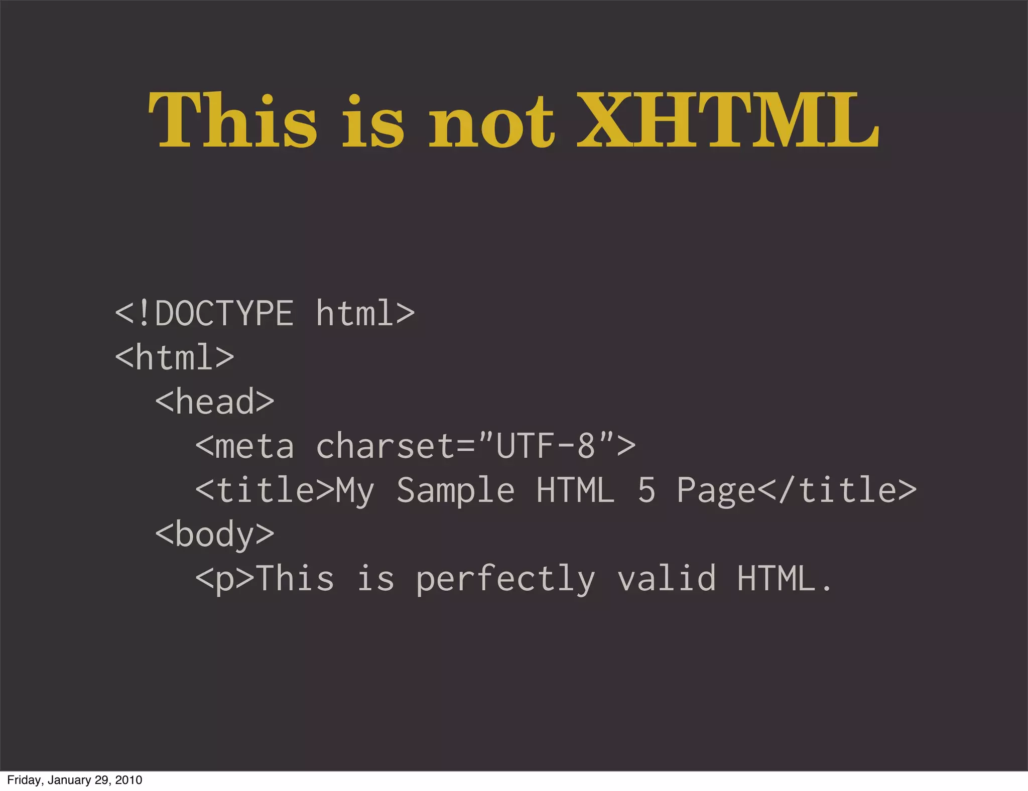This is not XHTML

                   <!DOCTYPE html>
                   <html>
                     <head>
                       <meta charset="UTF-8">
                       <title>My Sample HTML 5 Page</title>
                     <body>
                       <p>This is perfectly valid HTML.



Friday, January 29, 2010
 