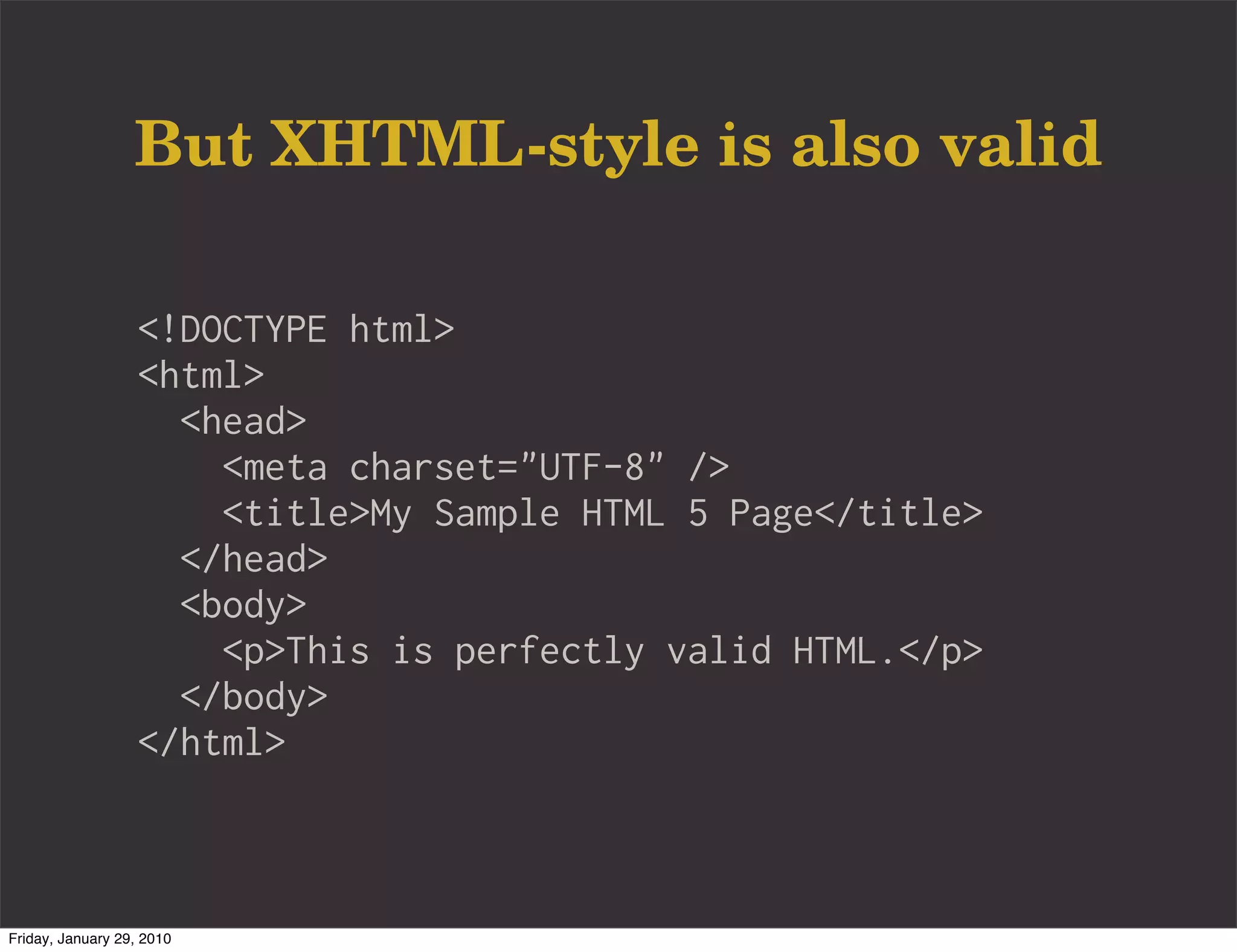 But XHTML-style is also valid

                   <!DOCTYPE html>
                   <html>
                     <head>
                       <meta charset="UTF-8" />
                       <title>My Sample HTML 5 Page</title>
                     </head>
                     <body>
                       <p>This is perfectly valid HTML.</p>
                     </body>
                   </html>



Friday, January 29, 2010
 