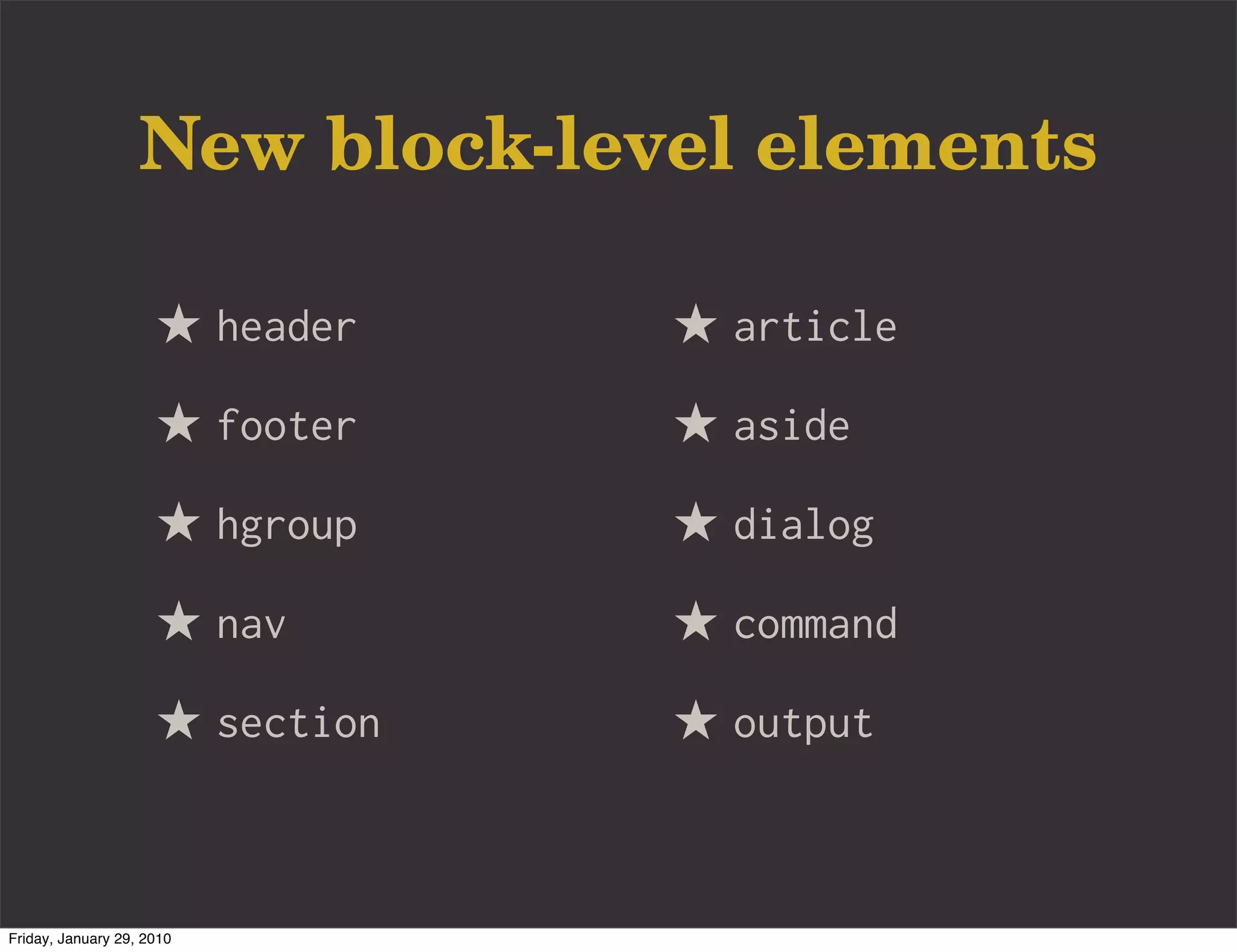 New block-level elements

                     ★ header    ★ article
                     ★ footer    ★ aside
                     ★ hgroup    ★ dialog
                     ★ nav       ★ command
                     ★ section   ★ output


Friday, January 29, 2010
 