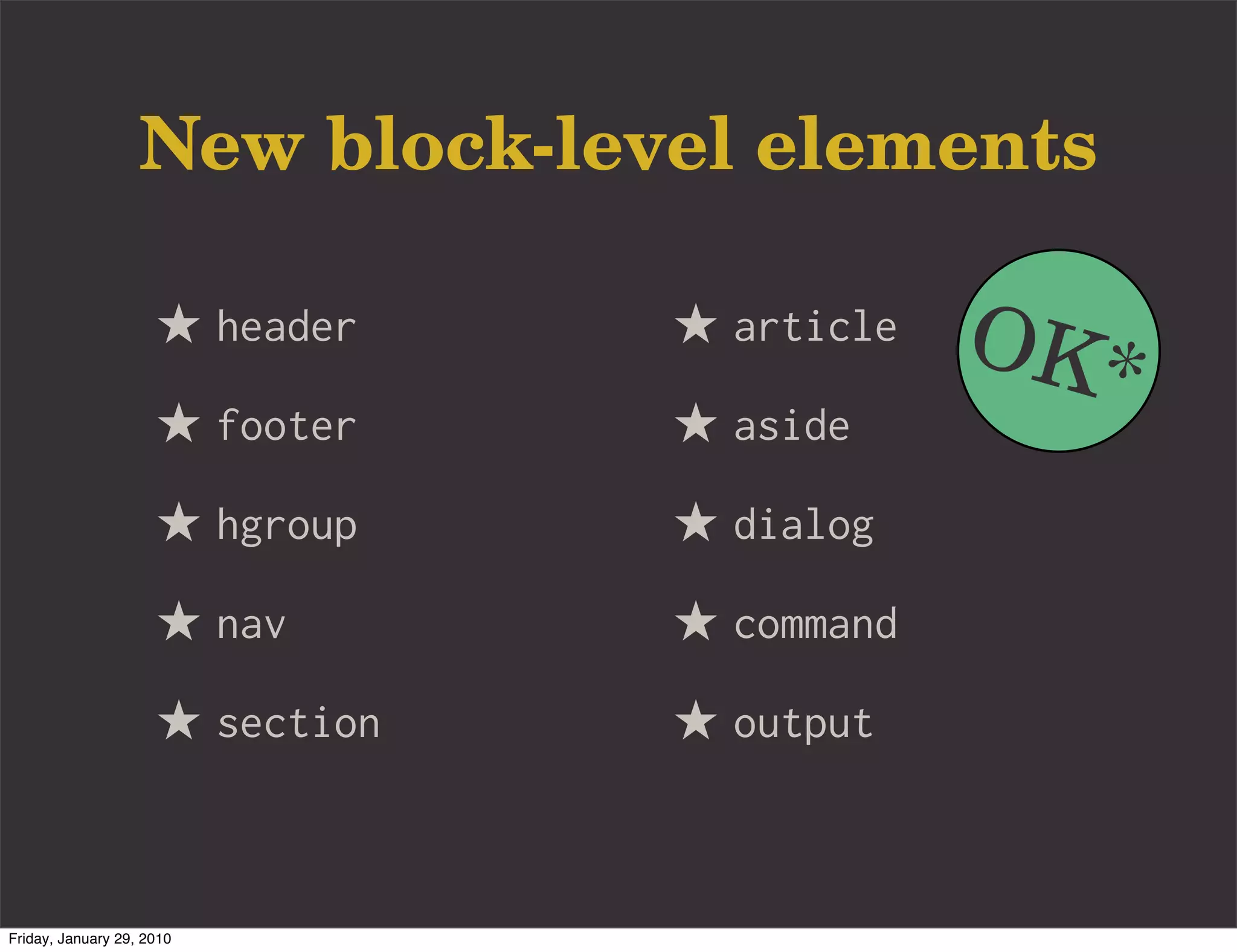 New block-level elements

                     ★ header    ★ article   OK*
                     ★ footer    ★ aside
                     ★ hgroup    ★ dialog
                     ★ nav       ★ command
                     ★ section   ★ output


Friday, January 29, 2010
 