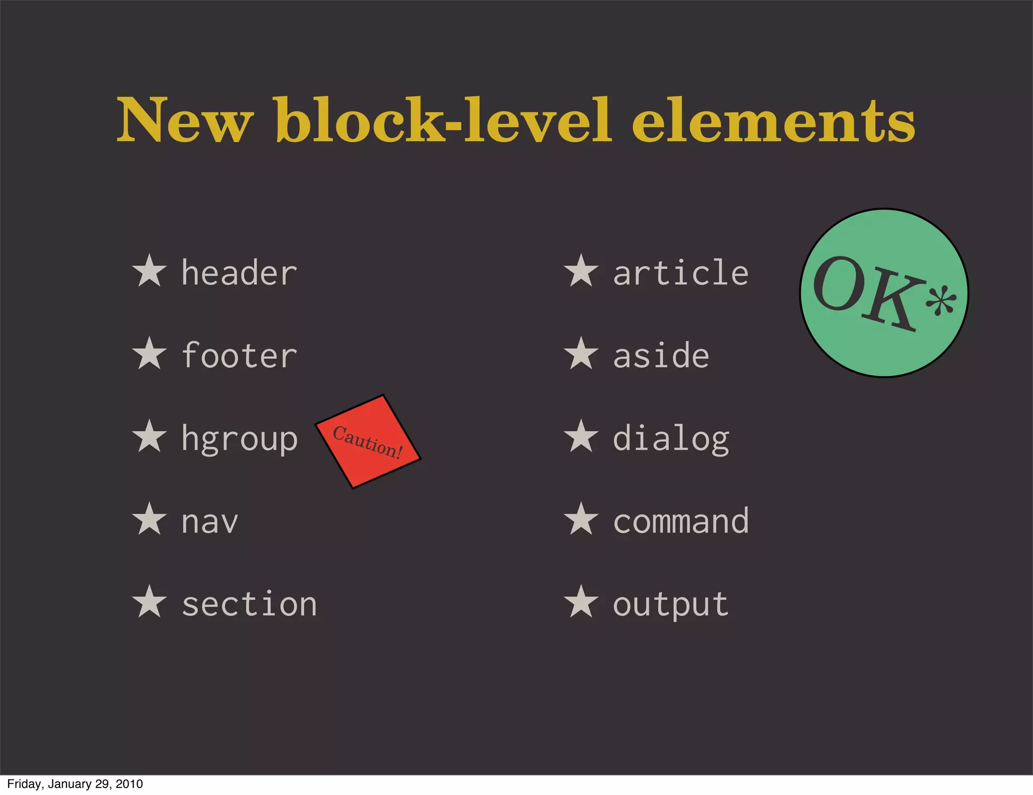 New block-level elements

                     ★ header                   ★ article   OK*
                     ★ footer                   ★ aside
                     ★ hgroup    Cau
                                       tion
                                            !   ★ dialog
                     ★ nav                      ★ command
                     ★ section                  ★ output


Friday, January 29, 2010
 