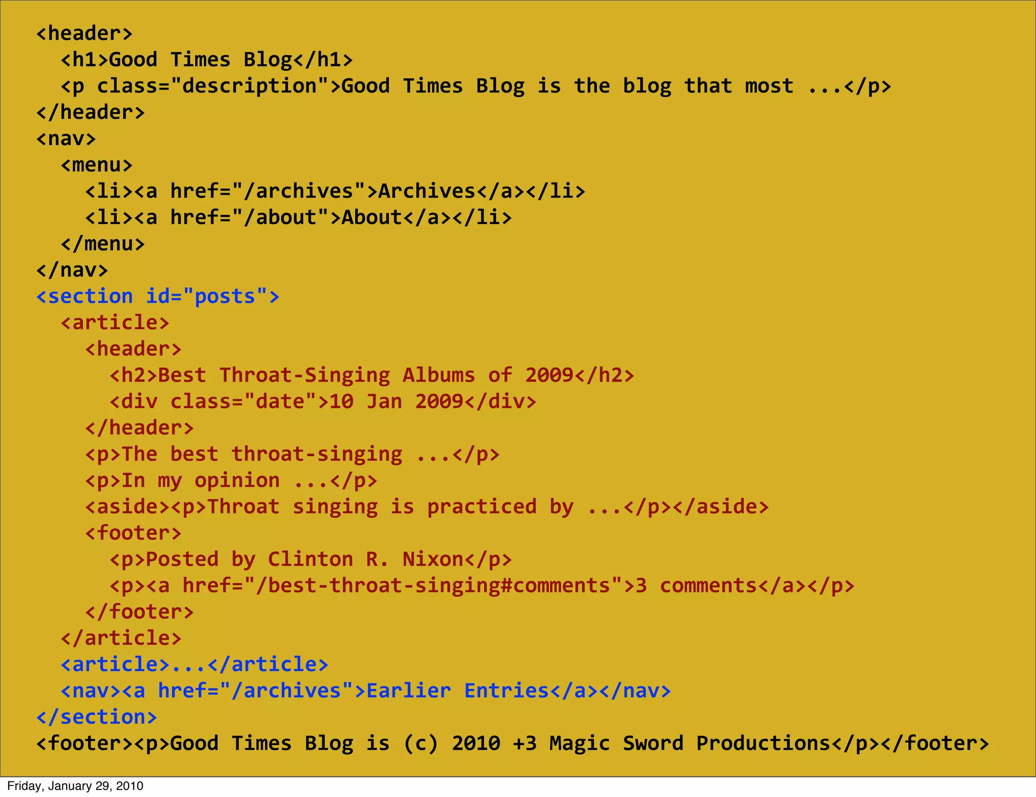 <header>
        <h1>Good  Times  Blog</h1>
        <p  class="description">Good  Times  Blog  is  the  blog  that  most  ...</p>
    </header>
    <nav>
        <menu>
            <li><a  href="/archives">Archives</a></li>
            <li><a  href="/about">About</a></li>
        </menu>
    </nav>
    <section  id="posts">
        <article>
            <header>
                <h2>Best  Throat-­‐Singing  Albums  of  2009</h2>
                <div  class="date">10  Jan  2009</div>
            </header>
            <p>The  best  throat-­‐singing  ...</p>
            <p>In  my  opinion  ...</p>
            <aside><p>Throat  singing  is  practiced  by  ...</p></aside>
            <footer>
                <p>Posted  by  Clinton  R.  Nixon</p>
                <p><a  href="/best-­‐throat-­‐singing#comments">3  comments</a></p>
            </footer>
        </article>
        <article>...</article>
        <nav><a  href="/archives">Earlier  Entries</a></nav>
    </section>
    <footer><p>Good  Times  Blog  is  (c)  2010  +3  Magic  Sword  Productions</p></footer>
Friday, January 29, 2010
 