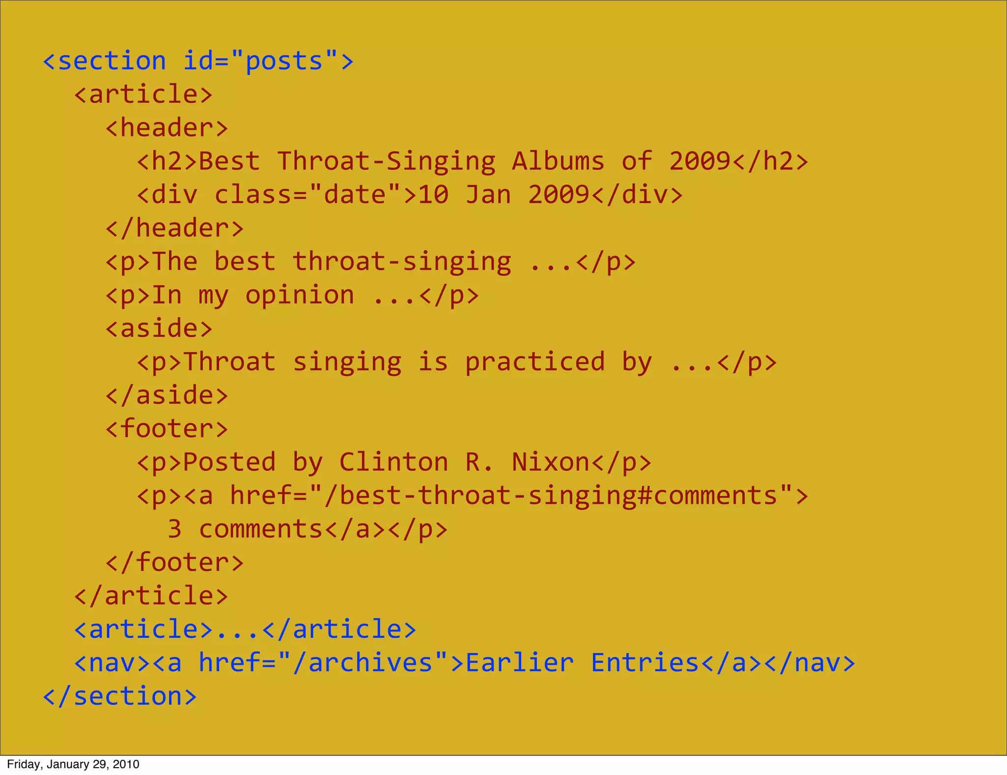 <section  id="posts">
          <article>
              <header>
                  <h2>Best  Throat-­‐Singing  Albums  of  2009</h2>
                  <div  class="date">10  Jan  2009</div>
              </header>
              <p>The  best  throat-­‐singing  ...</p>
              <p>In  my  opinion  ...</p>
              <aside>
                  <p>Throat  singing  is  practiced  by  ...</p>
              </aside>
              <footer>
                  <p>Posted  by  Clinton  R.  Nixon</p>
                  <p><a  href="/best-­‐throat-­‐singing#comments">
                      3  comments</a></p>
              </footer>
          </article>
          <article>...</article>
          <nav><a  href="/archives">Earlier  Entries</a></nav>
      </section>

Friday, January 29, 2010
 