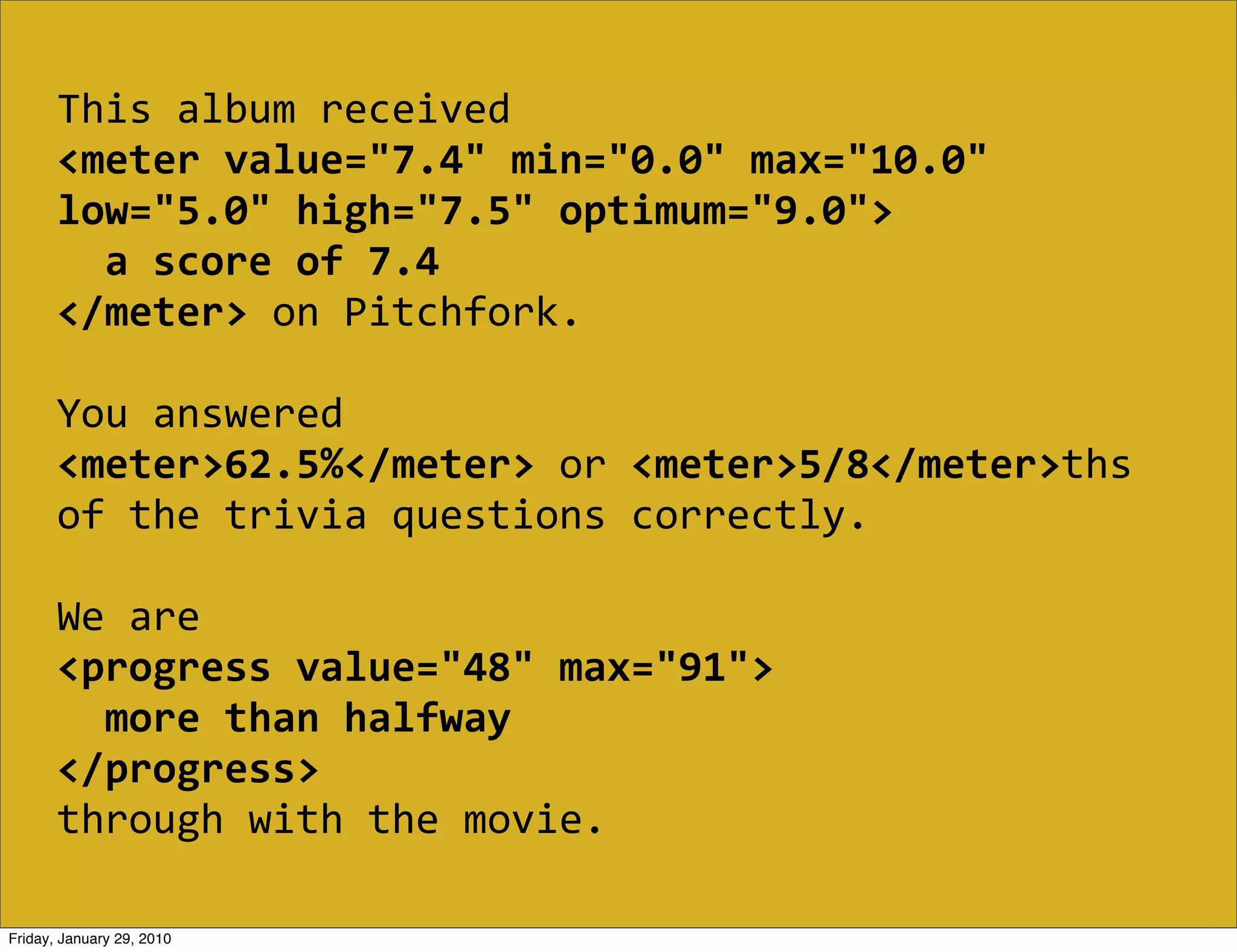 This  album  received  
       <meter  value="7.4"  min="0.0"  max="10.0"  
       low="5.0"  high="7.5"  optimum="9.0">
           a  score  of  7.4
       </meter>  on  Pitchfork.

       You  answered  
       <meter>62.5%</meter>  or  <meter>5/8</meter>ths  
       of  the  trivia  questions  correctly.

       We  are  
       <progress  value="48"  max="91">
           more  than  halfway
       </progress>
       through  with  the  movie.

Friday, January 29, 2010
 