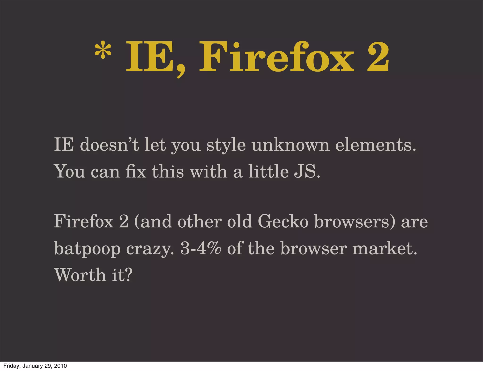 * IE, Firefox 2
                   IE doesn’t let you style unknown elements.
                   You can ﬁx this with a little JS.

                   Firefox 2 (and other old Gecko browsers) are
                   batpoop crazy. 3-4% of the browser market.
                   Worth it?



Friday, January 29, 2010
 