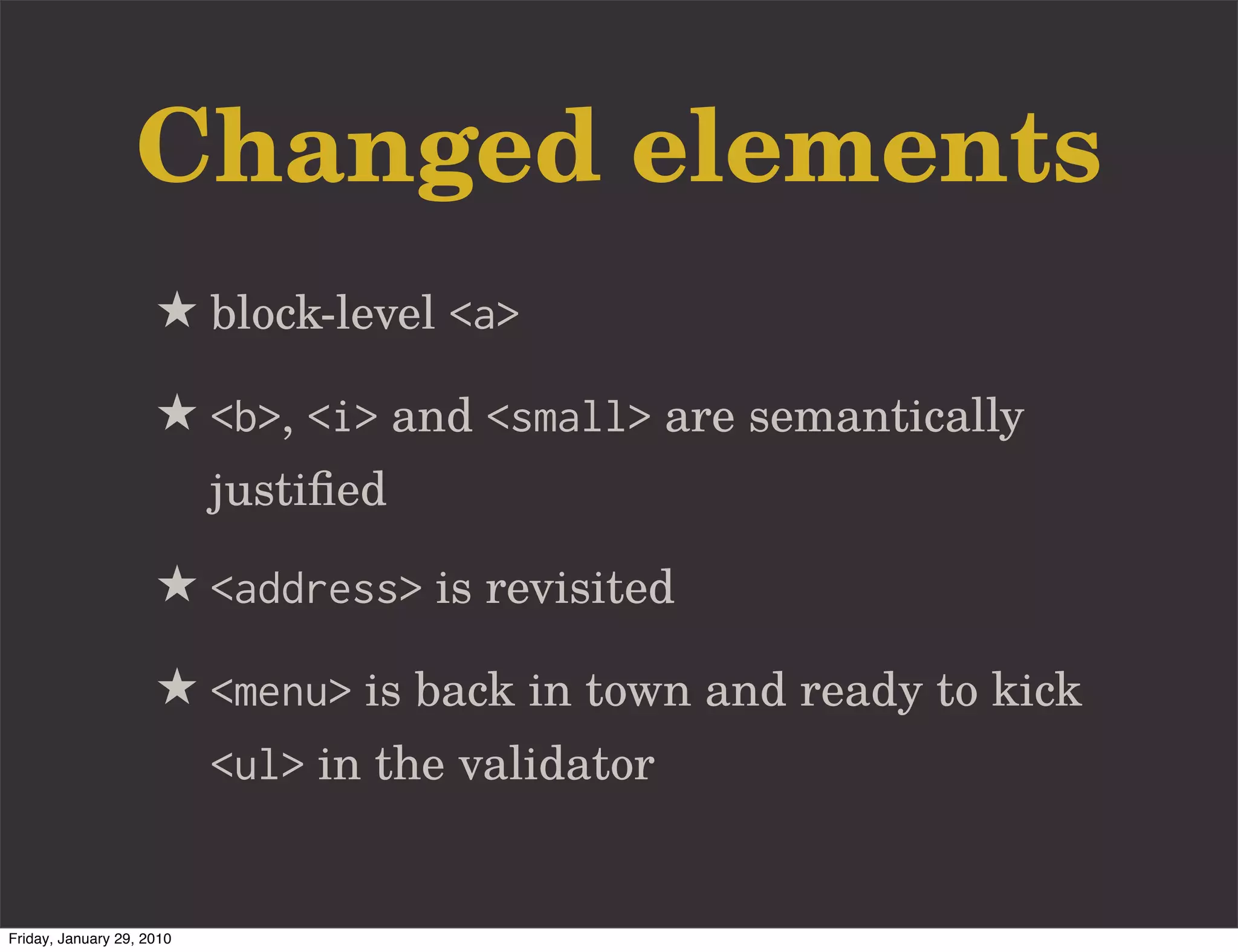 Changed elements
                     ★ block-level <a>
                     ★ <b>, <i> and <small> are semantically
                           justiﬁed

                     ★ <address> is revisited
                     ★ <menu> is back in town and ready to kick
                           <ul> in the validator


Friday, January 29, 2010
 