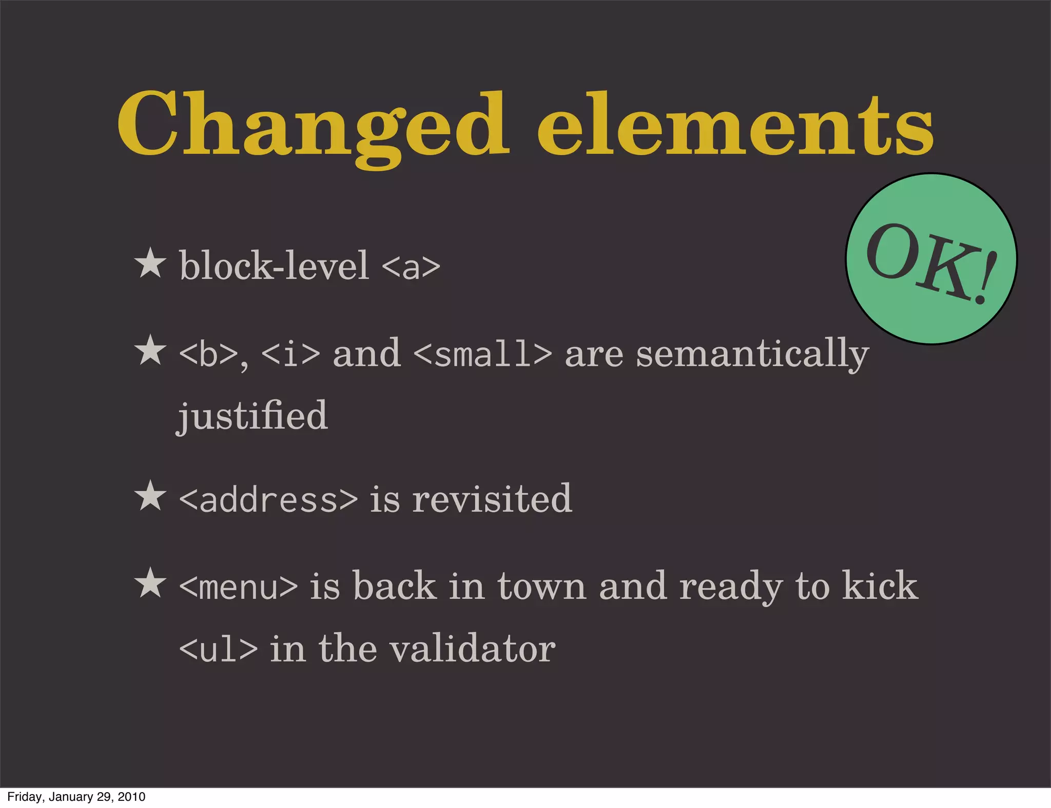Changed elements
                     ★ block-level <a>                     OK!
                     ★ <b>, <i> and <small> are semantically
                           justiﬁed

                     ★ <address> is revisited
                     ★ <menu> is back in town and ready to kick
                           <ul> in the validator


Friday, January 29, 2010
 