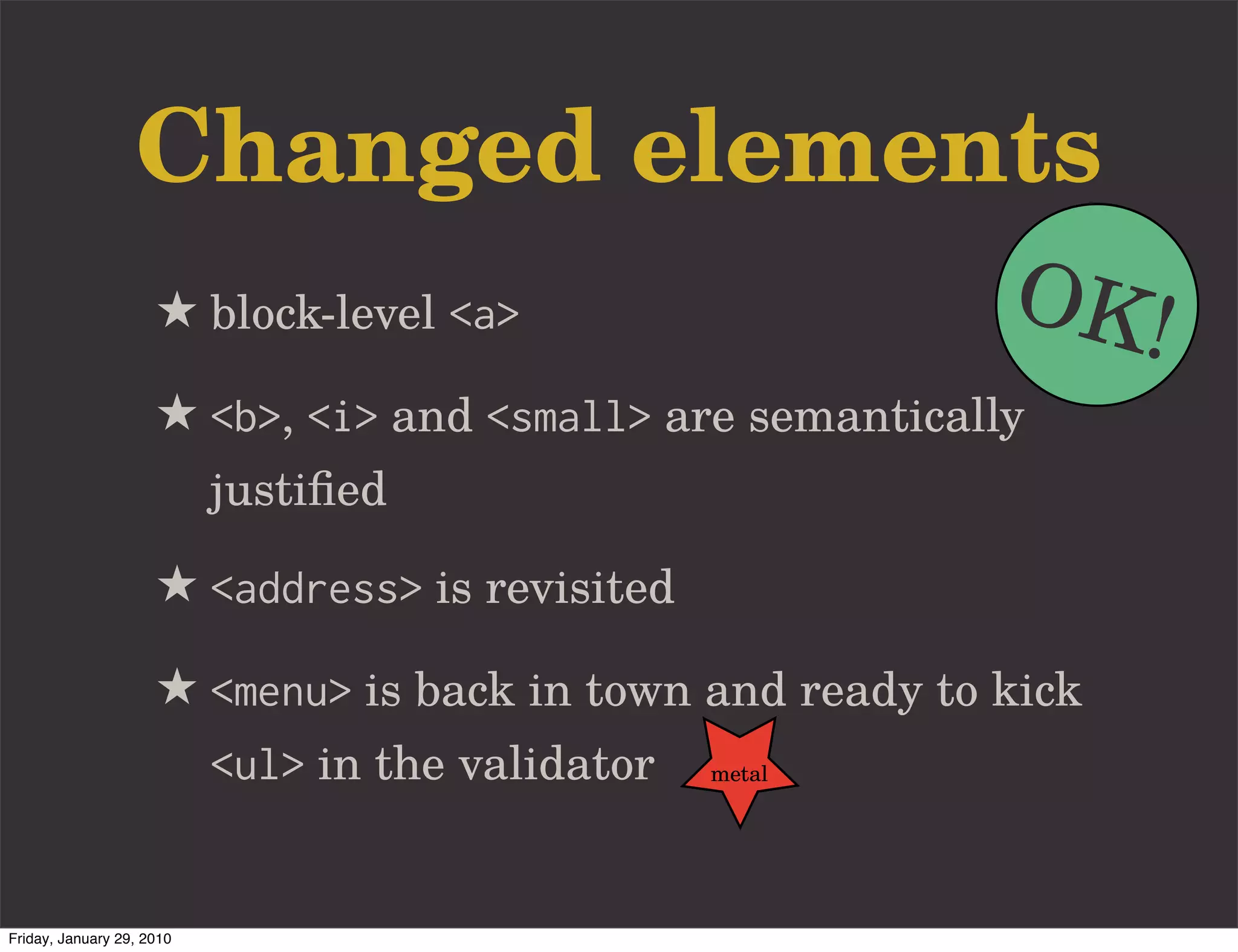 Changed elements
                     ★ block-level <a>                     OK!
                     ★ <b>, <i> and <small> are semantically
                           justiﬁed

                     ★ <address> is revisited
                     ★ <menu> is back in town and ready to kick
                           <ul> in the validator   metal




Friday, January 29, 2010
 