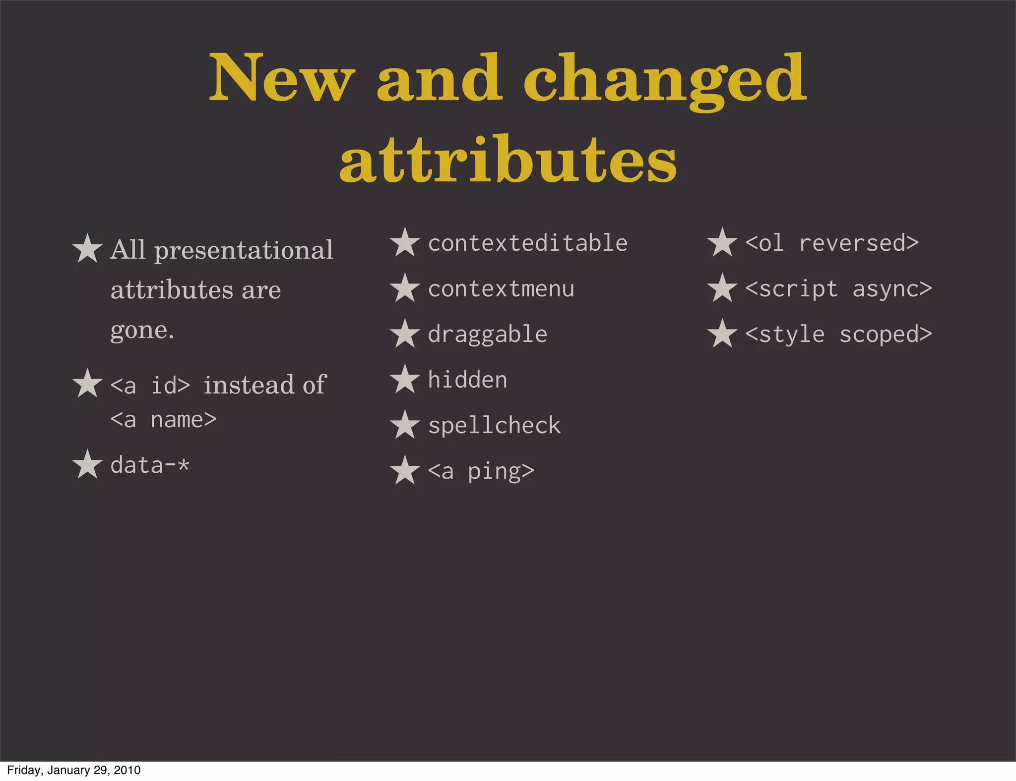 New and changed
                              attributes
                  All presentational   contexteditable   <ol reversed>
                  attributes are       contextmenu       <script async>
                  gone.                draggable         <style scoped>
                  <a id> instead of    hidden
                  <a name>             spellcheck
                  data-*               <a ping>




Friday, January 29, 2010
 