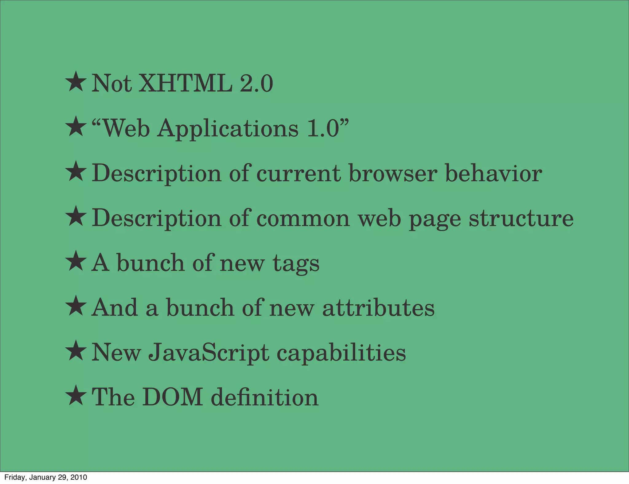 ★ Not XHTML 2.0
                 ★ “Web Applications 1.0”
                 ★ Description of current browser behavior
                 ★ Description of common web page structure
                 ★ A bunch of new tags
                 ★ And a bunch of new attributes
                 ★ New JavaScript capabilities
                 ★ The DOM deﬁnition

Friday, January 29, 2010
 