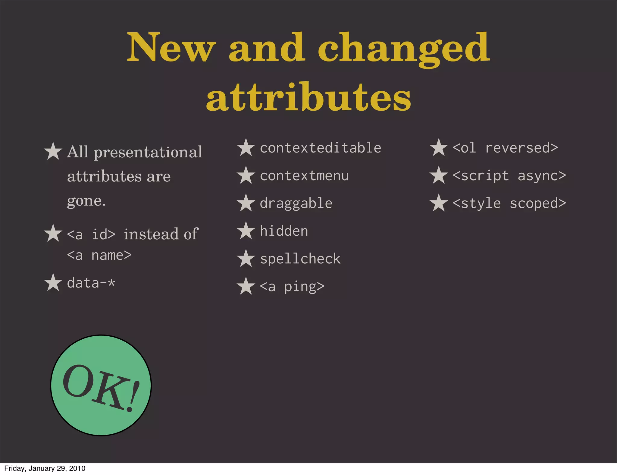 New and changed
                              attributes
                  All presentational   contexteditable   <ol reversed>
                  attributes are       contextmenu       <script async>
                  gone.                draggable         <style scoped>
                  <a id> instead of    hidden
                  <a name>             spellcheck
                  data-*               <a ping>




               OK!
Friday, January 29, 2010
 