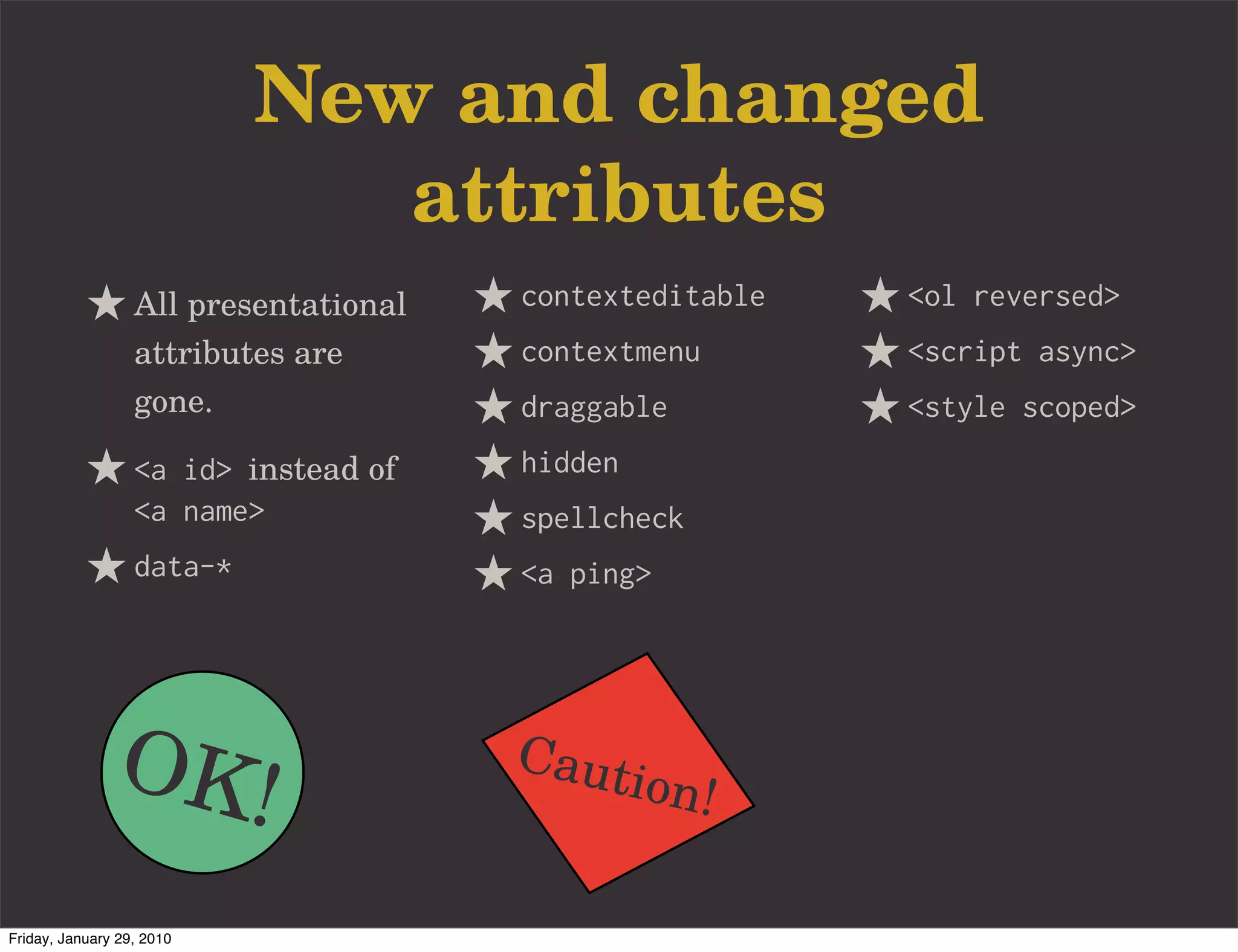 New and changed
                              attributes
                  All presentational   contexteditable   <ol reversed>
                  attributes are       contextmenu       <script async>
                  gone.                draggable         <style scoped>
                  <a id> instead of    hidden
                  <a name>             spellcheck
                  data-*               <a ping>




               OK!                     Caut
                                                ion!

Friday, January 29, 2010
 